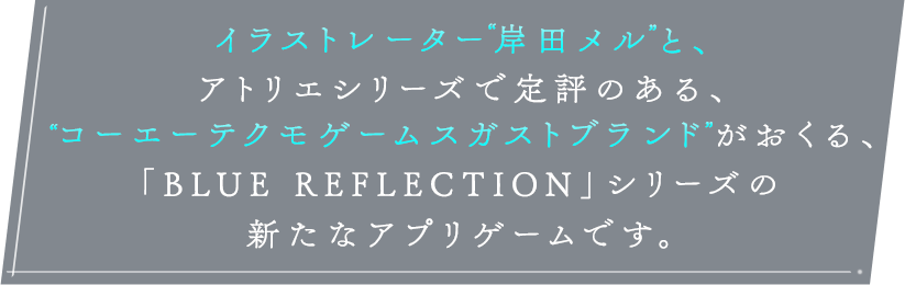 イラストレーター岸田メルと、アトリエシリーズで定評のある、＂コーエーテクモゲームスガストブランドがおくる、「BLUE REFLECTION」シリーズの新たなアプリゲームです。